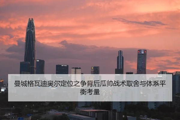 曼城格瓦迪奥尔定位之争背后瓜帅战术取舍与体系平衡考量