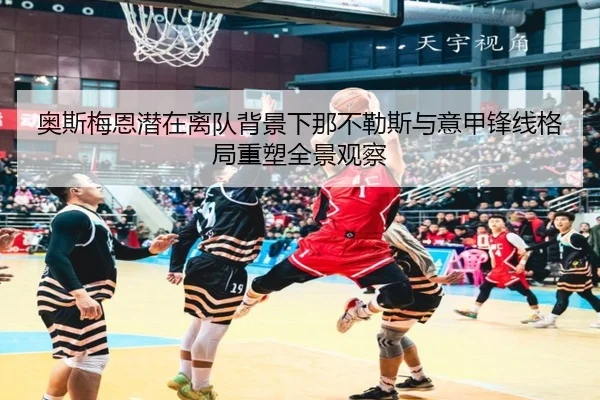 奥斯梅恩潜在离队背景下那不勒斯与意甲锋线格局重塑全景观察