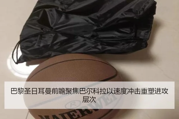 巴黎圣日耳曼前瞻聚焦巴尔科拉以速度冲击重塑进攻层次