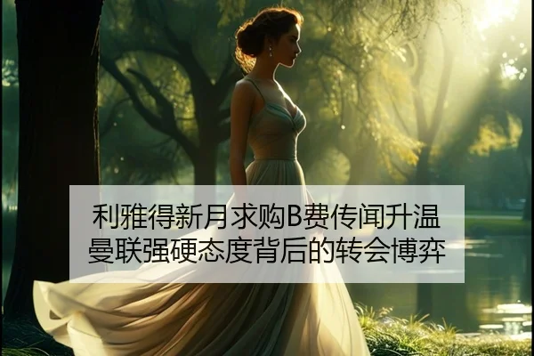 利雅得新月求购B费传闻升温 曼联强硬态度背后的转会博弈