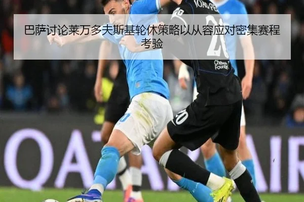 巴萨讨论莱万多夫斯基轮休策略以从容应对密集赛程考验