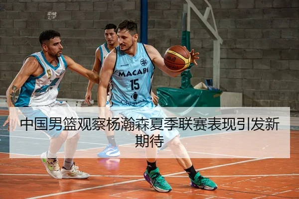 中国男篮观察杨瀚森夏季联赛表现引发新期待